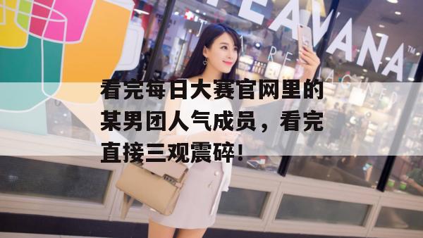 看完每日大赛官网里的某男团人气成员,看完直接三观震碎!