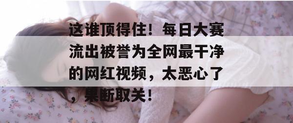 这谁顶得住！每日大赛流出被誉为全网最干净的网红视频，太恶心了，果断取关！