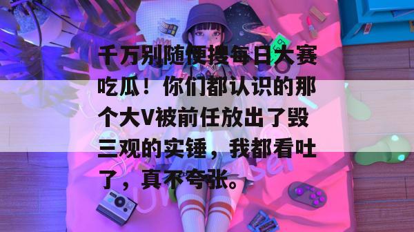 千万别随便搜每日大赛吃瓜!你们都认识的那个大V被前任放出了毁三观的实锤,我都看吐了,真不夸张。