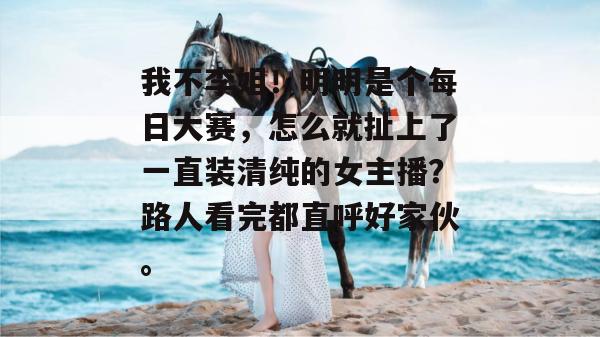 我不李姐！明明是个每日大赛，怎么就扯上了一直装清纯的女主播？路人看完都直呼好家伙。
