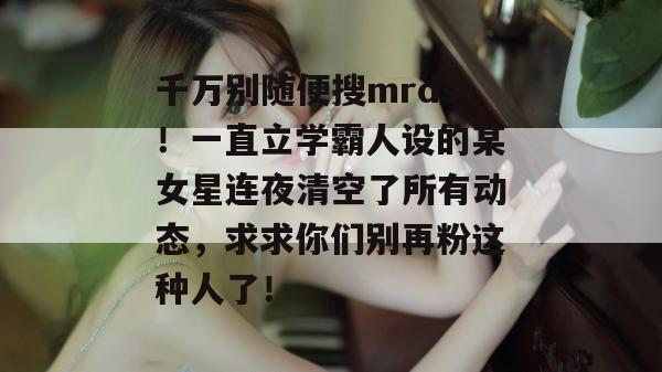 千万别随便搜mrds!一直立学霸人设的某女星连夜清空了所有动态,求求你们别再粉这种人了! 千万别随便搜mrds!一直立学霸人设的某女星连夜清空了所有动态,求求你们别再粉这种人了!