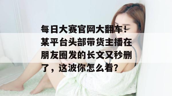 每日大赛官网大翻车！某平台头部带货主播在朋友圈发的长文又秒删了，这波你怎么看？