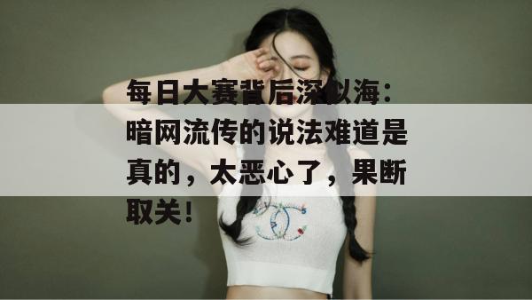 每日大赛背后深似海:暗网流传的说法难道是真的,太恶心了,果断取关! 每日大赛背后深似海:暗网流传的说法难道是真的,太恶心了,果断取关!