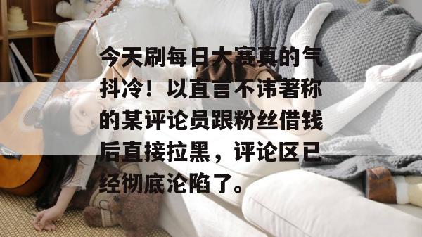 今天刷每日大赛真的气抖冷！以直言不讳著称的某评论员跟粉丝借钱后直接拉黑，评论区已经彻底沦陷了。