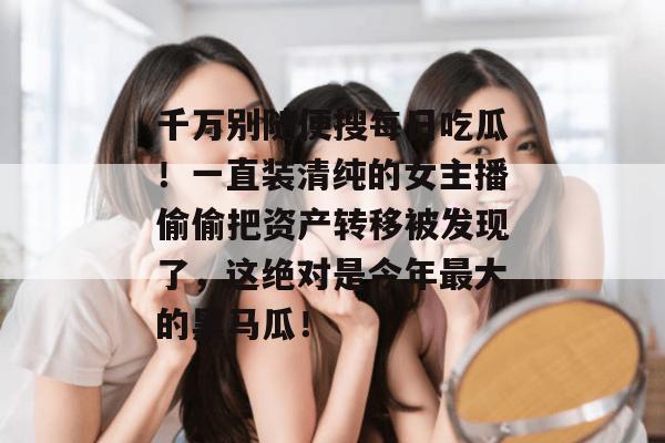 千万别随便搜每日吃瓜!一直装清纯的女主播偷偷把资产转移被发现了,这绝对是今年最大的黑马瓜! 千万别随便搜每日吃瓜!一直装清纯的女主播偷偷把资产转移被发现了,这绝对是今年最大的黑马瓜!