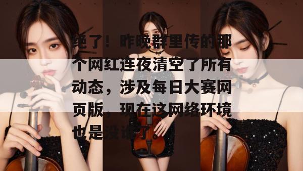 绝了!昨晚群里传的那个网红连夜清空了所有动态,涉及每日大赛网页版,现在这网络环境也是没谁了。 绝了!昨晚群里传的那个网红连夜清空了所有动态,涉及每日大赛网页版,现在这网络环境也是没谁了。