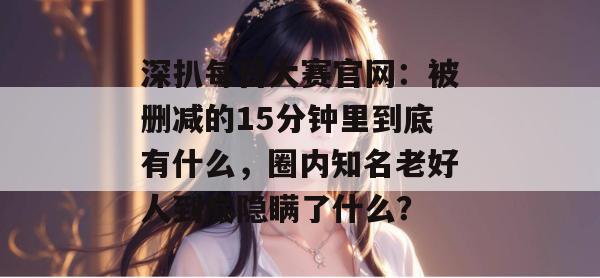 深扒每日大赛官网:被删减的15分钟里到底有什么,圈内知名老好人到底隐瞒了什么? 深扒每日大赛官网:被删减的15分钟里到底有什么,圈内知名老好人到底隐瞒了什么?