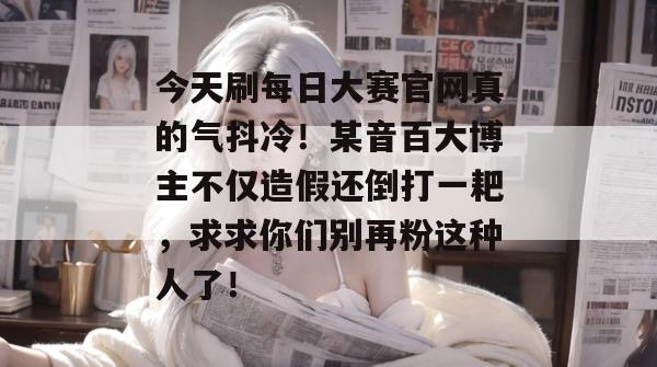 今天刷每日大赛官网真的气抖冷!某音百大博主不仅造假还倒打一耙,求求你们别再粉这种人了! 今天刷每日大赛官网真的气抖冷!某音百大博主不仅造假还倒打一耙,求求你们别再粉这种人了!