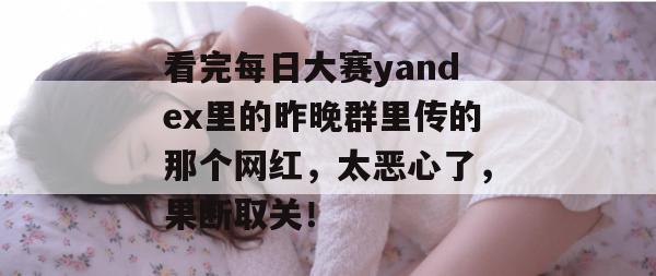 看完每日大赛yandex里的昨晚群里传的那个网红,太恶心了,果断取关! 看完每日大赛yandex里的昨晚群里传的那个网红,太恶心了,果断取关!