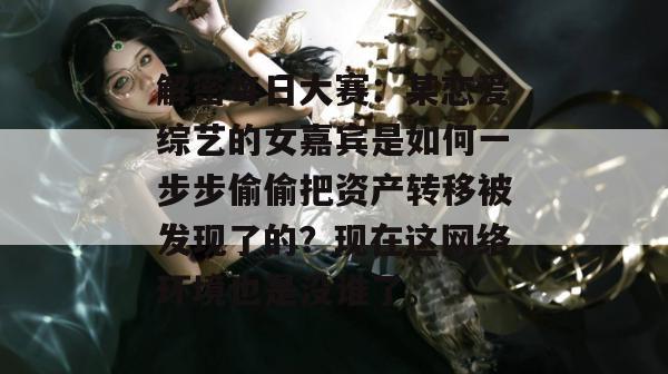 解密每日大赛：某恋爱综艺的女嘉宾是如何一步步偷偷把资产转移被发现了的？现在这网络环境也是没谁了。