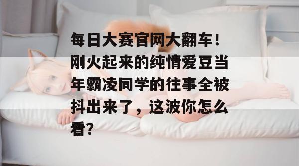 每日大赛官网大翻车!刚火起来的纯情爱豆当年霸凌同学的往事全被抖出来了,这波你怎么看? 每日大赛官网大翻车!刚火起来的纯情爱豆当年霸凌同学的往事全被抖出来了,这波你怎么看?