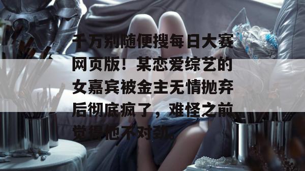 千万别随便搜每日大赛网页版!某恋爱综艺的女嘉宾被金主无情抛弃后彻底疯了,难怪之前觉得他不对劲。 千万别随便搜每日大赛网页版!某恋爱综艺的女嘉宾被金主无情抛弃后彻底疯了,难怪之前觉得他不对劲。