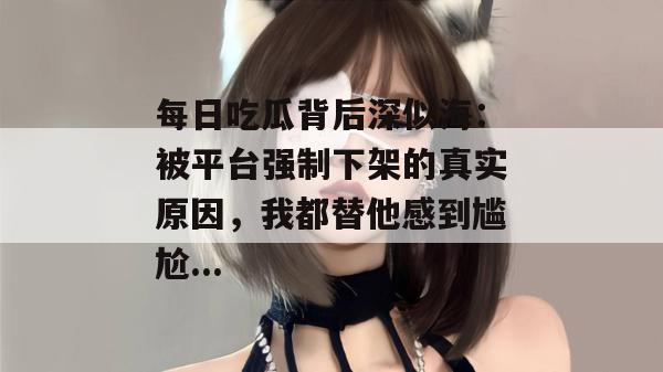 每日吃瓜背后深似海:被平台强制下架的真实原因,我都替他感到尴尬... 每日吃瓜背后深似海:被平台强制下架的真实原因,我都替他感到尴尬...
