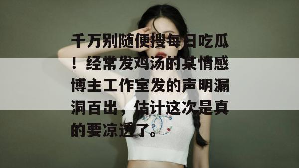 千万别随便搜每日吃瓜！经常发鸡汤的某情感博主工作室发的声明漏洞百出，估计这次是真的要凉透了。