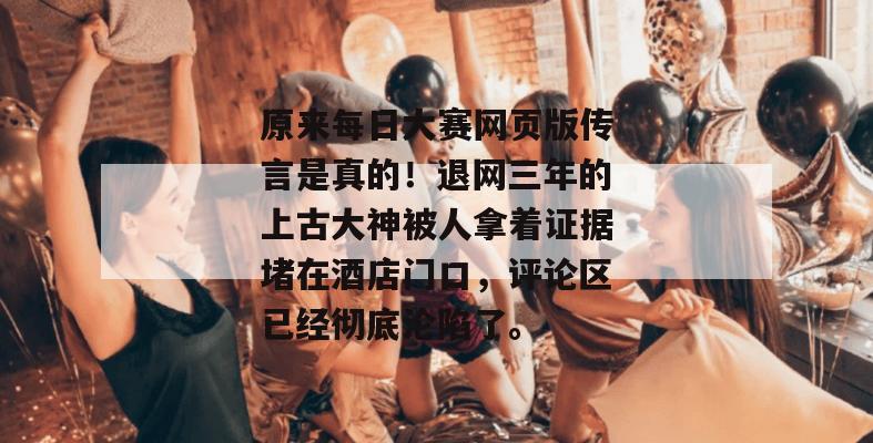 原来每日大赛网页版传言是真的！退网三年的上古大神被人拿着证据堵在酒店门口，评论区已经彻底沦陷了。
