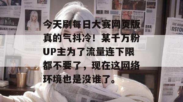 今天刷每日大赛网页版真的气抖冷！某千万粉UP主为了流量连下限都不要了，现在这网络环境也是没谁了。