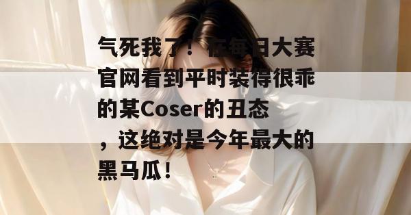 气死我了！在每日大赛官网看到平时装得很乖的某Coser的丑态，这绝对是今年最大的黑马瓜！