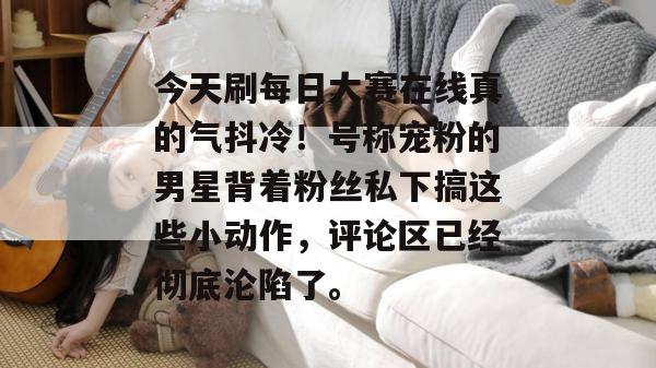 今天刷每日大赛在线真的气抖冷！号称宠粉的男星背着粉丝私下搞这些小动作，评论区已经彻底沦陷了。