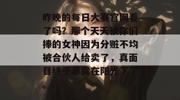 昨晚的每日大赛官网看了吗?那个天天被你们捧的女神因为分赃不均被合伙人给卖了,真面目终于暴露在阳光下了。 昨晚的每日大赛官网看了吗?那个天天被你们捧的女神因为分赃不均被合伙人给卖了,真面目终于暴露在阳光下了。