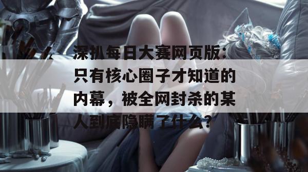 深扒每日大赛网页版:只有核心圈子才知道的内幕,被全网封杀的某人到底隐瞒了什么? 深扒每日大赛网页版:只有核心圈子才知道的内幕,被全网封杀的某人到底隐瞒了什么?