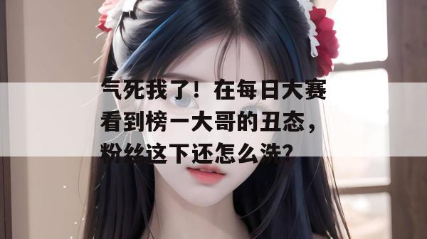 气死我了!在每日大赛看到榜一大哥的丑态,粉丝这下还怎么洗? 气死我了!在每日大赛看到榜一大哥的丑态,粉丝这下还怎么洗?