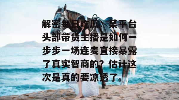 解密每日吃瓜：某平台头部带货主播是如何一步步一场连麦直接暴露了真实智商的？估计这次是真的要凉透了。
