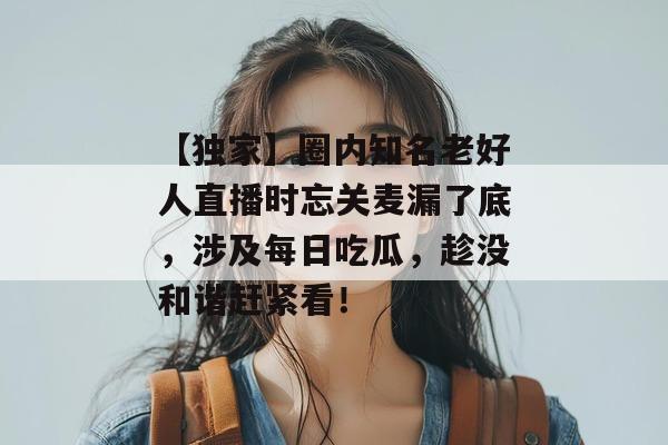 【独家】圈内知名老好人直播时忘关麦漏了底，涉及每日吃瓜，趁没和谐赶紧看！
