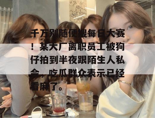 千万别随便搜每日大赛！某大厂离职员工被狗仔拍到半夜跟陌生人私会，吃瓜群众表示已经看麻了。
