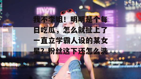 我不李姐！明明是个每日吃瓜，怎么就扯上了一直立学霸人设的某女星？粉丝这下还怎么洗？
