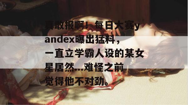 真敢报啊！每日大赛yandex曝出猛料，一直立学霸人设的某女星居然...难怪之前觉得他不对劲。