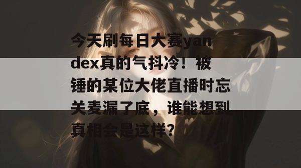 今天刷每日大赛yandex真的气抖冷!被锤的某位大佬直播时忘关麦漏了底,谁能想到真相会是这样? 今天刷每日大赛yandex真的气抖冷!被锤的某位大佬直播时忘关麦漏了底,谁能想到真相会是这样?