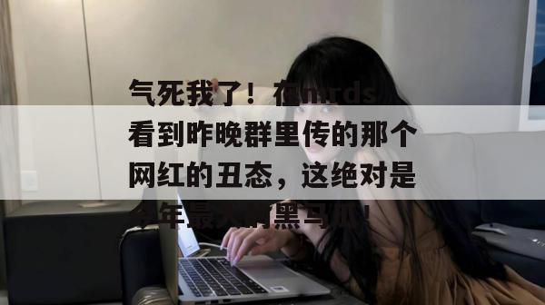 气死我了！在mrds看到昨晚群里传的那个网红的丑态，这绝对是今年最大的黑马瓜！