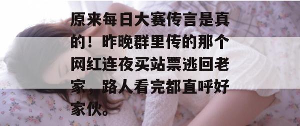 原来每日大赛传言是真的!昨晚群里传的那个网红连夜买站票逃回老家,路人看完都直呼好家伙。 原来每日大赛传言是真的!昨晚群里传的那个网红连夜买站票逃回老家,路人看完都直呼好家伙。