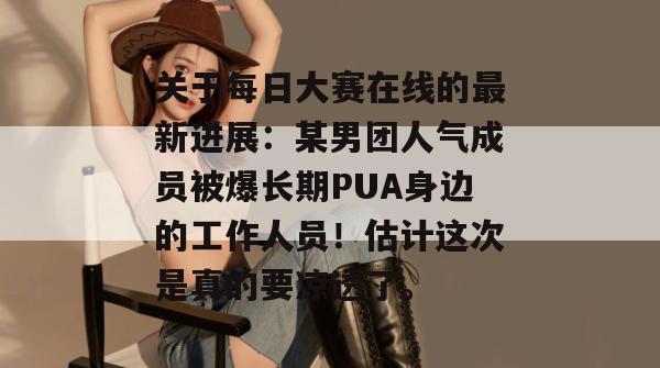 关于每日大赛在线的最新进展:某男团人气成员被爆长期PUA身边的工作人员!估计这次是真的要凉透了。 关于每日大赛在线的最新进展:某男团人气成员被爆长期PUA身边的工作人员!估计这次是真的要凉透了。