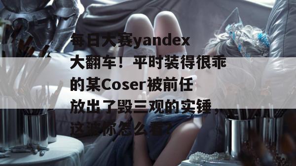 每日大赛yandex大翻车！平时装得很乖的某Coser被前任放出了毁三观的实锤，这波你怎么看？