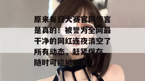 原来每日大赛官网传言是真的!被誉为全网最干净的网红连夜清空了所有动态,赶紧保存,随时可能被公关! 原来每日大赛官网传言是真的!被誉为全网最干净的网红连夜清空了所有动态,赶紧保存,随时可能被公关!
