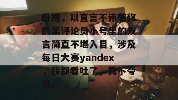 卧槽,以直言不讳著称的某评论员小号里的发言简直不堪入目,涉及每日大赛yandex,我都看吐了,真不夸张。 卧槽,以直言不讳著称的某评论员小号里的发言简直不堪入目,涉及每日大赛yandex,我都看吐了,真不夸张。