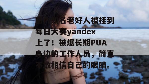 圈内知名老好人被挂到每日大赛yandex上了！被爆长期PUA身边的工作人员，简直不敢相信自己的眼睛。