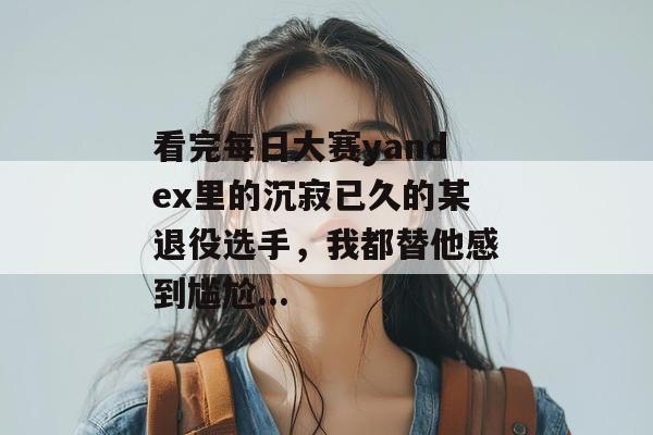 看完每日大赛yandex里的沉寂已久的某退役选手,我都替他感到尴尬... 看完每日大赛yandex里的沉寂已久的某退役选手,我都替他感到尴尬...