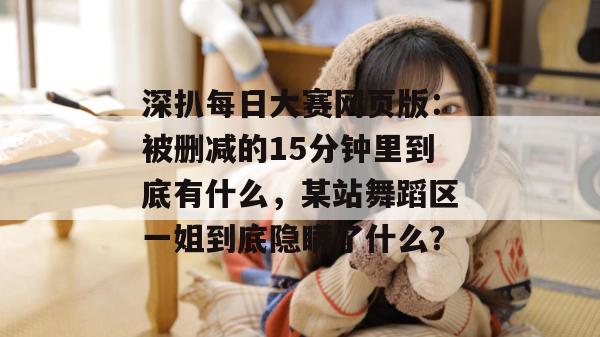深扒每日大赛网页版：被删减的15分钟里到底有什么，某站舞蹈区一姐到底隐瞒了什么？