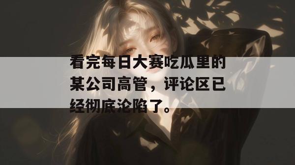 看完每日大赛吃瓜里的某公司高管,评论区已经彻底沦陷了。 看完每日大赛吃瓜里的某公司高管,评论区已经彻底沦陷了。