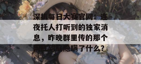 深扒每日大赛官网:连夜托人打听到的独家消息,昨晚群里传的那个网红到底隐瞒了什么? 深扒每日大赛官网:连夜托人打听到的独家消息,昨晚群里传的那个网红到底隐瞒了什么?