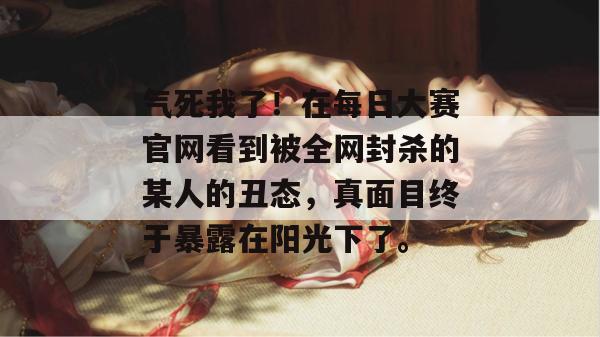 气死我了!在每日大赛官网看到被全网封杀的某人的丑态,真面目终于暴露在阳光下了。 气死我了!在每日大赛官网看到被全网封杀的某人的丑态,真面目终于暴露在阳光下了。