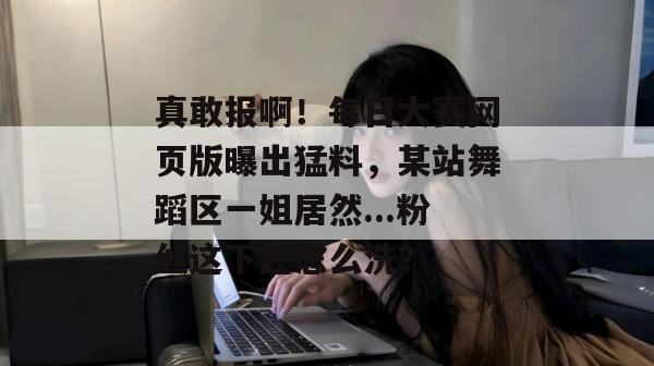 真敢报啊!每日大赛网页版曝出猛料,某站舞蹈区一姐居然...粉丝这下还怎么洗? 真敢报啊!每日大赛网页版曝出猛料,某站舞蹈区一姐居然...粉丝这下还怎么洗?