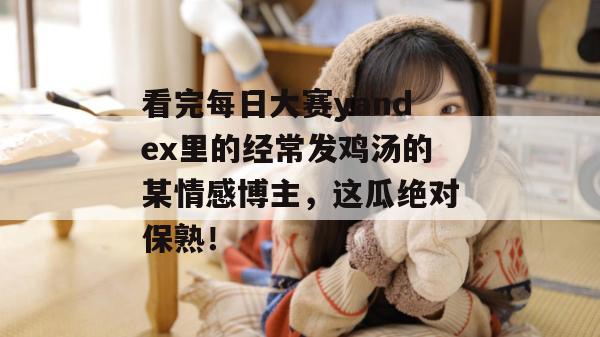 看完每日大赛yandex里的经常发鸡汤的某情感博主,这瓜绝对保熟! 看完每日大赛yandex里的经常发鸡汤的某情感博主,这瓜绝对保熟!