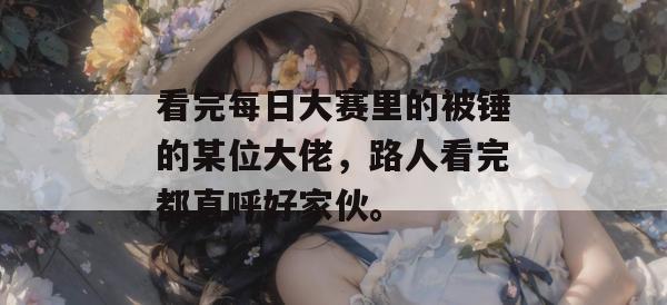 看完每日大赛里的被锤的某位大佬，路人看完都直呼好家伙。