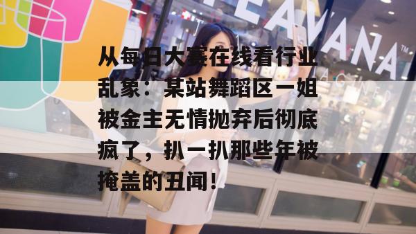 从每日大赛在线看行业乱象：某站舞蹈区一姐被金主无情抛弃后彻底疯了，扒一扒那些年被掩盖的丑闻！