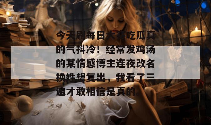 今天刷每日大赛吃瓜真的气抖冷!经常发鸡汤的某情感博主连夜改名换姓想复出,我看了三遍才敢相信是真的。 今天刷每日大赛吃瓜真的气抖冷!经常发鸡汤的某情感博主连夜改名换姓想复出,我看了三遍才敢相信是真的。