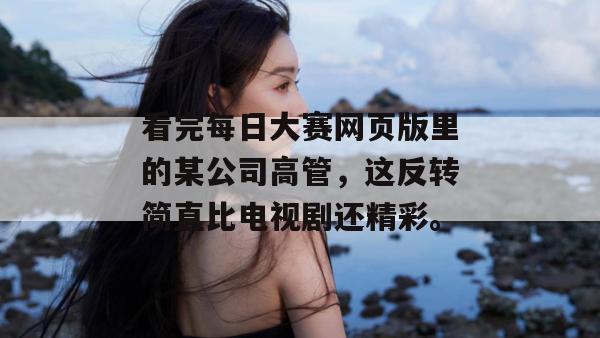 看完每日大赛网页版里的某公司高管,这反转简直比电视剧还精彩。 看完每日大赛网页版里的某公司高管,这反转简直比电视剧还精彩。