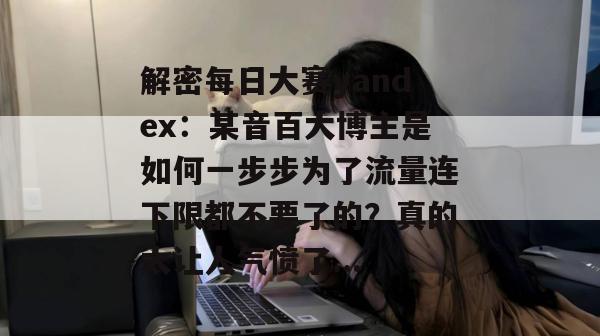 解密每日大赛yandex：某音百大博主是如何一步步为了流量连下限都不要了的？真的太让人气愤了...
